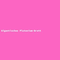 Gigantisches Plutonium-Brett
